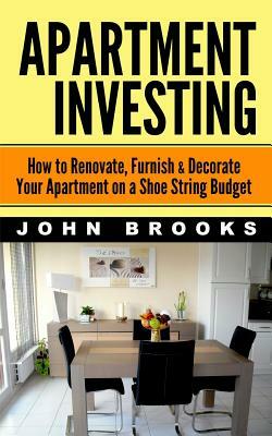 Apartment Investing: How to Renovate, Furnish & Decorate Your Apartment on a Shoe String Budget by John Brooks
