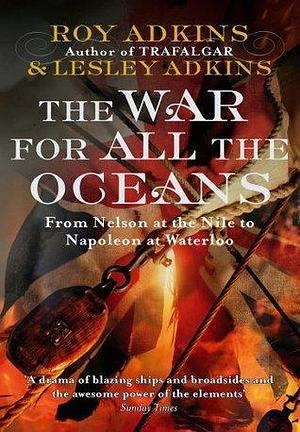 The War For All The Oceans: From Nelson at the Nile to Napoleon at Waterloo by Roy A. Adkins, Roy A. Adkins, Lesley Adkins