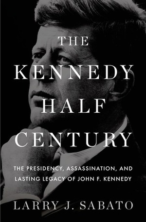 The Kennedy Half-Century: The Presidency, Assassination, and Lasting Legacy of John F. Kennedy by Larry J. Sabato