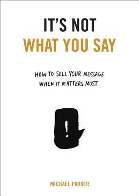 It's Not What You Say: How to Sell Your Message When It Matters Most by Michael Parker