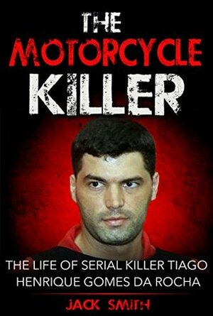 The Motorcycle Killer: The Life of Serial Killer Tiago Henrique Gomes de Rocha by Jack Smith