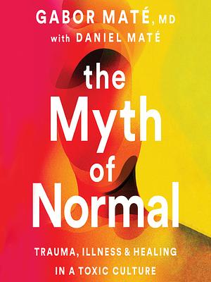 The Myth of Normal Trauma, Illness and Healing in a Toxic Culture by Daniel Maté, Gabor Maté