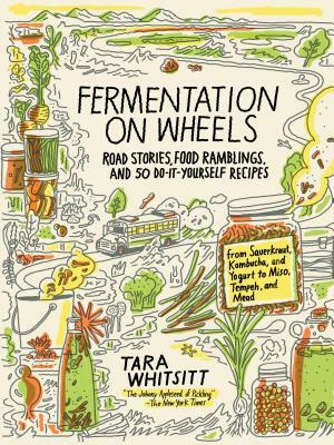Fermentation on Wheels: Road Stories, Food Ramblings, and 50 Do-It-Yourself Recipes from Sauerkraut, Kombucha, and Yogurt to Miso, Tempeh, and by Tara Whitsitt