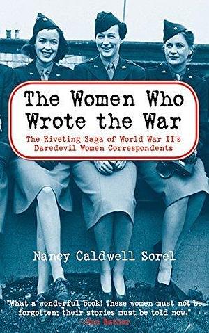 The Women Who Wrote the War: The Riveting Saga of World War II's Daredevil Women and Correspondents by Nancy Caldwell Sorel, Nancy Caldwell Sorel