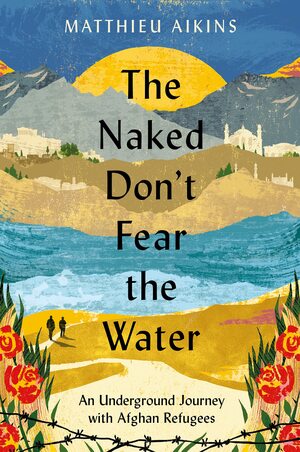 The Naked Don't Fear the Water: An Underground Journey with Afghan Refugees by Matthieu Aikins