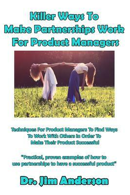 Killer Ways to Make Partnerships Work for Product Managers: Techniques for Product Managers to Find Ways to Work with Others in Order to Make Their Pr by Jim Anderson