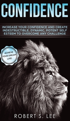 Confidence: Increase your Confidence and Create Indestructible, Dynamic, Potent Self Esteem to Overcome Any Challenge & Achieve Yo by Robert S. Lee