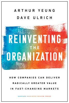 Reinventing the Organization: How Companies Can Deliver Radically Greater Value in Fast-Changing Markets by Dave Ulrich, Arthur Yeung