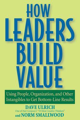 How Leaders Build Value: Using People, Organization, and Other Intangibles to Get Bottom-Line Results by Dave Ulrich, Norm Smallwood