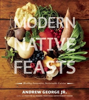 Modern Native Feasts: Healthy, Innovative, Sustainable Cuisine by Andrew George Jr.