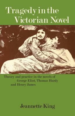 Tragedy in the Victorian Novel: Theory and Practice in the Novels of George Eliot, Thomas Hardy and Henry James by Jeannette King