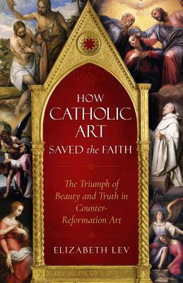 How Catholic Art Saved the Faith: The Triumph of Beauty and Truth in Counter-Reformation Art by Elizabeth Lev