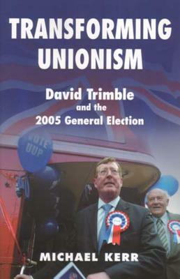 Transforming Unionism: David Trimble and the 2005 Election by Michael Kerr
