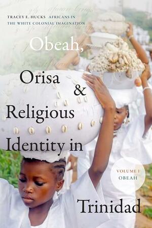 Obeah, Orisa, and Religious Identity in Trinidad, Volume I, Obeah: Africans in the White Colonial Imagination by Tracey E. Hucks