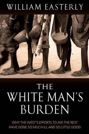 White Mans Burden : Why the West's Efforts to Aid the Rest Have Done So Much Ill and So Little Good by William Easterly, William Easterly