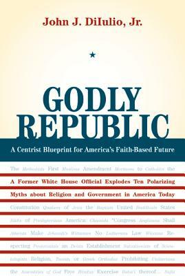 Godly Republic: A Centrist Blueprint for America's Faith-Based Future: A Former White House Official Explodes Ten Polarizing Myths abo by John J. Diiulio