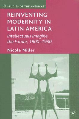 Reinventing Modernity in Latin America: Intellectuals Imagine the Future, 1900-1930 by N. Miller