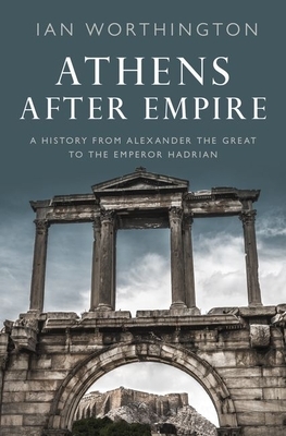 Athens After Empire: A History from Alexander the Great to the Emperor Hadrian by Ian Worthington