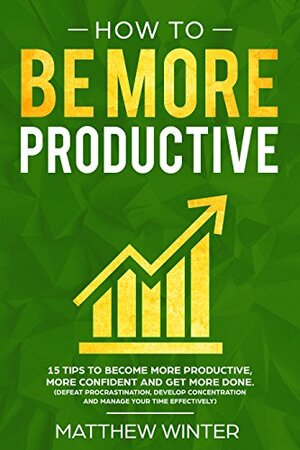 How To Be More Productive: 15 tips to become more productive, more confident and get more done. by Matthew Winter