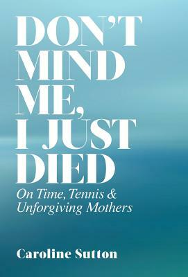 Don't Mind Me, I Just Died: On Time, Tennis, and Unforgiving Mothers by Caroline Sutton