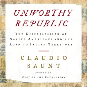 Unworthy Republic: The Dispossession of Native Americans and the Road to Indian Territory by Claudio Saunt