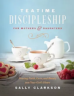 Teatime Discipleship for Mothers and Daughters: Pouring Faith, Love, and Beauty into Your Girl's Heart by Sally Clarkson