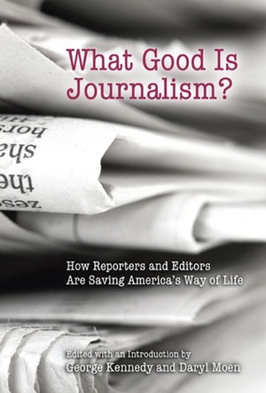 What Good Is Journalism?: How Reporters and Editors Are Saving America's Way of Life by George Kennedy