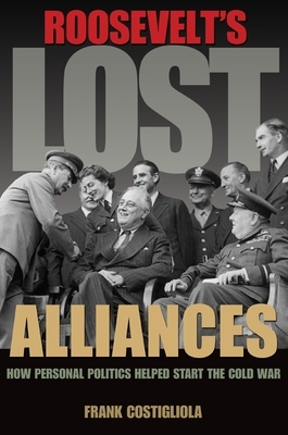 Roosevelt's Lost Alliances: How Personal Politics Helped Start the Cold War by Frank Costigliola