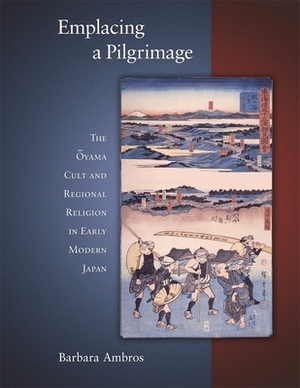 Emplacing a Pilgrimage: The Oyama Cult and Regional Religion in Early Modern Japan by Barbara Ambros