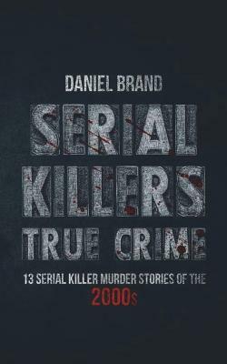 Serial Killers True Crime: 13 Serial Killer Murder Stories of the 2000s by Daniel Brand