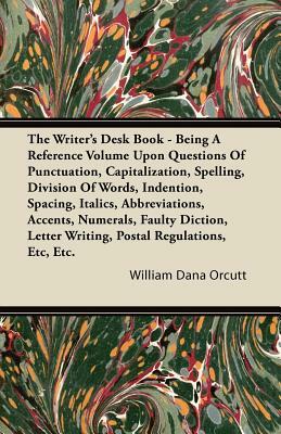 The Writer's Desk Book - Being A Reference Volume Upon Questions Of Punctuation, Capitalization, Spelling, Division Of Words, Indention, Spacing, Ital by William Dana Orcutt