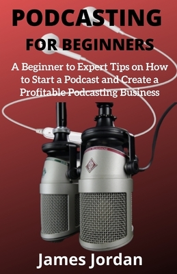 Podcasting for Beginners: A Beginner to Expert Tips on How to Start a Podcast and Create a Profitable Podcasting Business by James Jordan