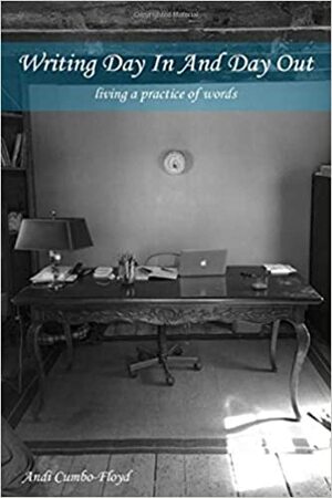 Writing Day in and Day Out: Living a Practice of Words by Andi Cumbo-Floyd