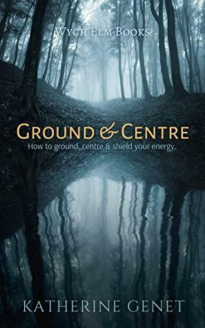 Ground & Centre: How to Ground, Centre, & Shield Your Energy by Katherine Genet