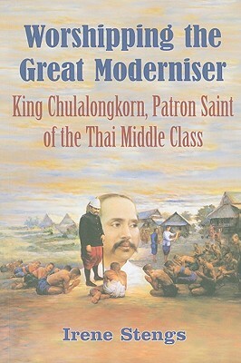 Worshipping the Great Moderniser: King Chulalongkorn, Patron Saint of the Thai Middle Class by Irene Stengs