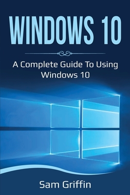 Windows 10: A Complete Guide to Using Windows 10 by Sam Griffin