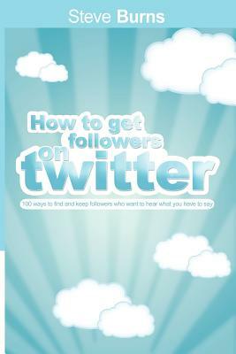 How to Get Followers on Twitter: 100 ways to find and keep followers who want to hear what you have to say. by Steve Burns