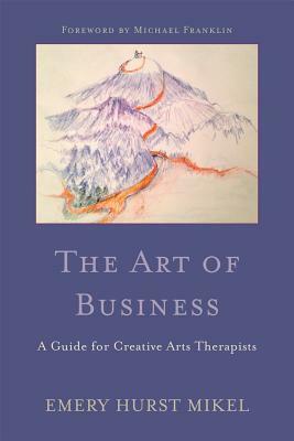 The Art of Business: A Guide for Creative Arts Therapists Starting on a Path to Self-Employment by Emery H. Mikel