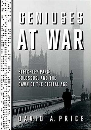 Geniuses at War: Bletchley Park, Colossus, and the Dawn of the Digital Age by David A. Price, David A. Price