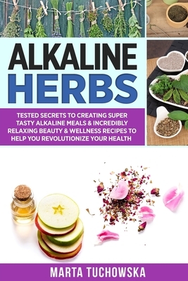 Alkaline Herbs: Tested Secrets to Creating Super Tasty Alkaline Meals & Incredibly Relaxing Beauty & Wellness Recipes to Help You Revo by Marta Tuchowska