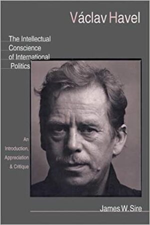 Vaclav Havel: The Intellectual Conscience of International Politics: An Introduction, Appreciation & Critique by James W. Sire