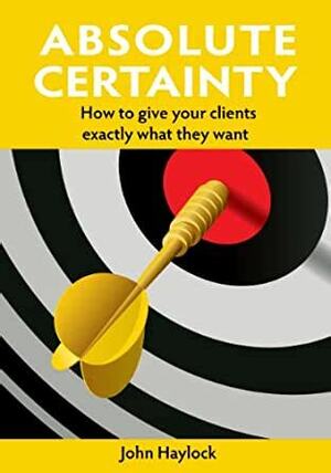 Absolute Certainty - How to give your clients exactly what they want by John Haylock