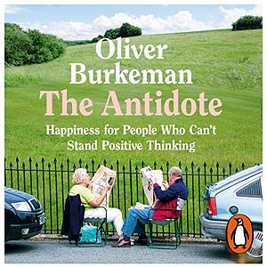 The Antidote: Happiness for People Who Can't Stand Positive Thinking by Oliver Burkeman