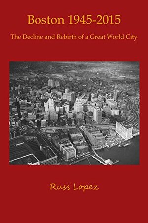 Boston 1945 - 2015: The Decline and Rebirth of a Great World City by Russ Lopez