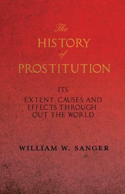 The History of Prostitution - Its Extent, Causes and Effects Throughout the World - Being an Official Report to the Board of Alms-House Governors of t by William W. Sanger