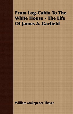 From Log-Cabin to the White House - The Life of James A. Garfield by William Makepeace Thayer