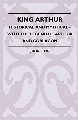 King Arthur - Historical and Mythical - With the Legend of Arthur and Gorlagon by John Rhys