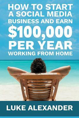 How to Start a Social Media Business and Earn $100,000 Per Year Working from Home by Alexander Luke