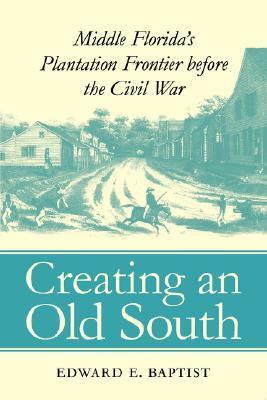 Creating an Old South: Middle Florida's Plantation Frontier before the Civil War by Edward E. Baptist