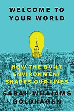 Welcome to Your World: How the Built Environment Shapes Our Lives by Sarah Williams Goldhagen